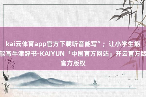 kai云体育app官方下载听音能写”；让小学生能读能写牛津辞书-KAIYUN「中国官方网站」开云官方版权