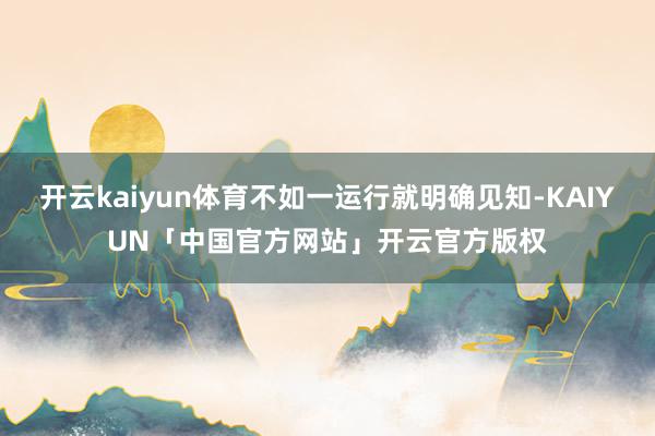 开云kaiyun体育不如一运行就明确见知-KAIYUN「中国官方网站」开云官方版权