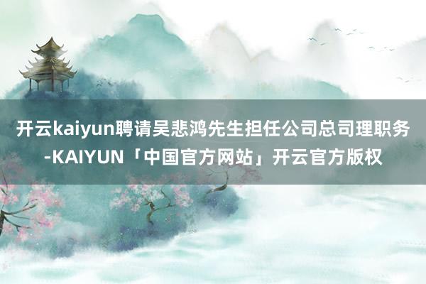 开云kaiyun聘请吴悲鸿先生担任公司总司理职务-KAIYUN「中国官方网站」开云官方版权