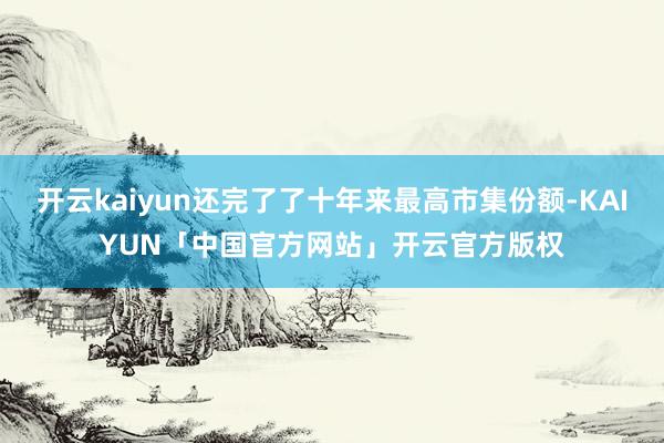 开云kaiyun还完了了十年来最高市集份额-KAIYUN「中国官方网站」开云官方版权