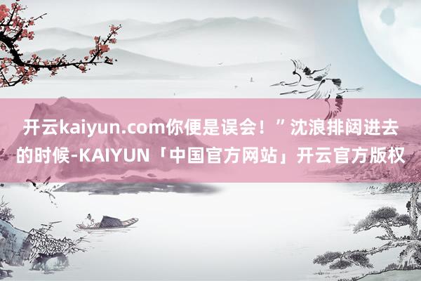 开云kaiyun.com你便是误会！”沈浪排闼进去的时候-KAIYUN「中国官方网站」开云官方版权
