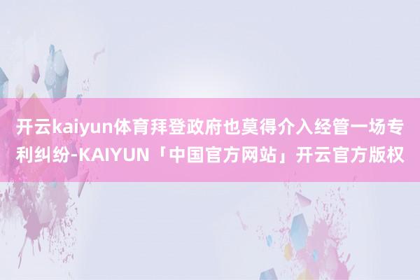 开云kaiyun体育拜登政府也莫得介入经管一场专利纠纷-KAIYUN「中国官方网站」开云官方版权
