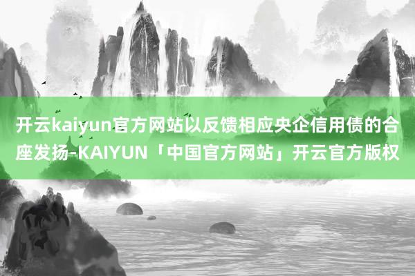 开云kaiyun官方网站以反馈相应央企信用债的合座发扬-KAIYUN「中国官方网站」开云官方版权