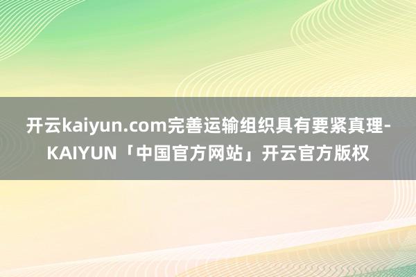 开云kaiyun.com完善运输组织具有要紧真理-KAIYUN「中国官方网站」开云官方版权