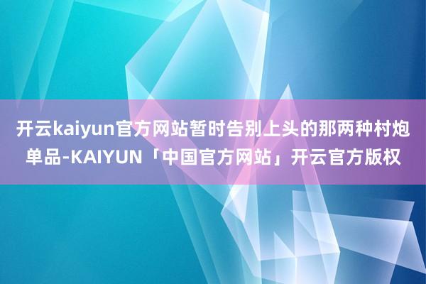 开云kaiyun官方网站暂时告别上头的那两种村炮单品-KAIYUN「中国官方网站」开云官方版权