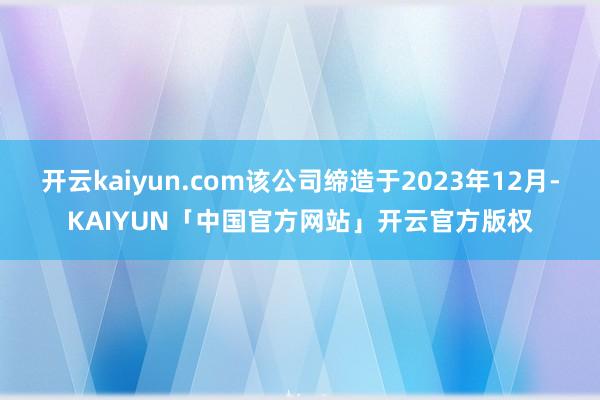 开云kaiyun.com该公司缔造于2023年12月-KAIYUN「中国官方网站」开云官方版权