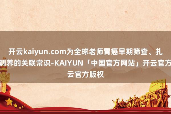 开云kaiyun.com为全球老师胃癌早期筛查、扎眼和调养的关联常识-KAIYUN「中国官方网站」开云官方版权