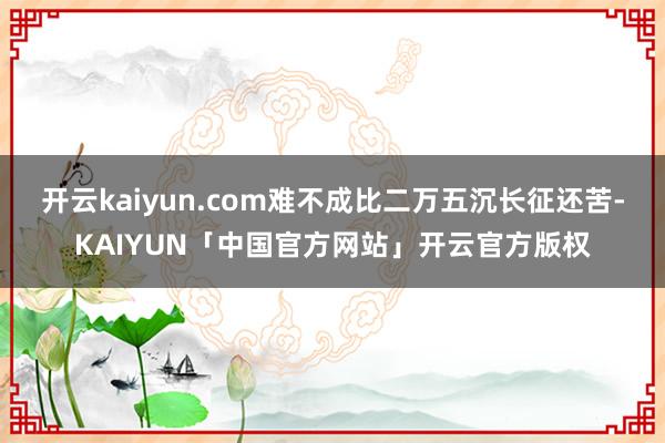 开云kaiyun.com难不成比二万五沉长征还苦-KAIYUN「中国官方网站」开云官方版权
