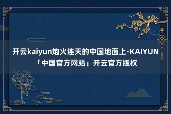 开云kaiyun炮火连天的中国地面上-KAIYUN「中国官方网站」开云官方版权