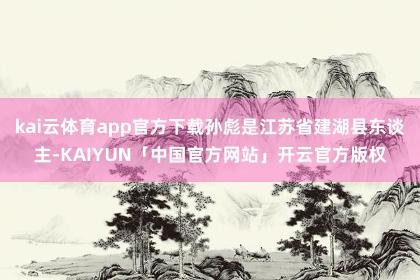 kai云体育app官方下载孙彪是江苏省建湖县东谈主-KAIYUN「中国官方网站」开云官方版权