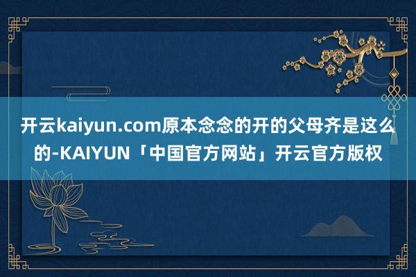 开云kaiyun.com原本念念的开的父母齐是这么的-KAIYUN「中国官方网站」开云官方版权