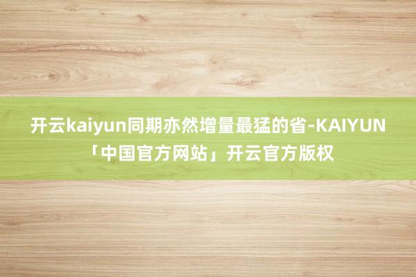 开云kaiyun同期亦然增量最猛的省-KAIYUN「中国官方网站」开云官方版权