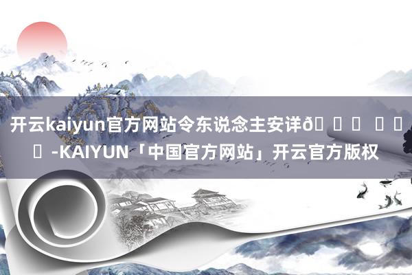 开云kaiyun官方网站令东说念主安详🙏 ​​​-KAIYUN「中国官方网站」开云官方版权