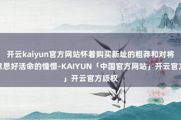 开云kaiyun官方网站怀着购买新址的粗莽和对将来好意思好活命的憧憬-KAIYUN「中国官方网站」开云官方版权