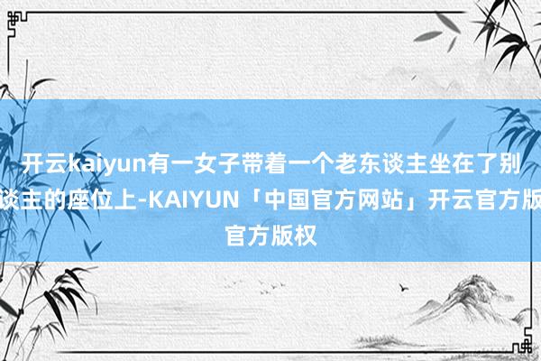 开云kaiyun有一女子带着一个老东谈主坐在了别东谈主的座位上-KAIYUN「中国官方网站」开云官方版权