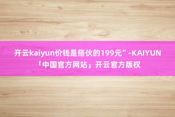 开云kaiyun价钱是搭伙的199元”-KAIYUN「中国官方网站」开云官方版权