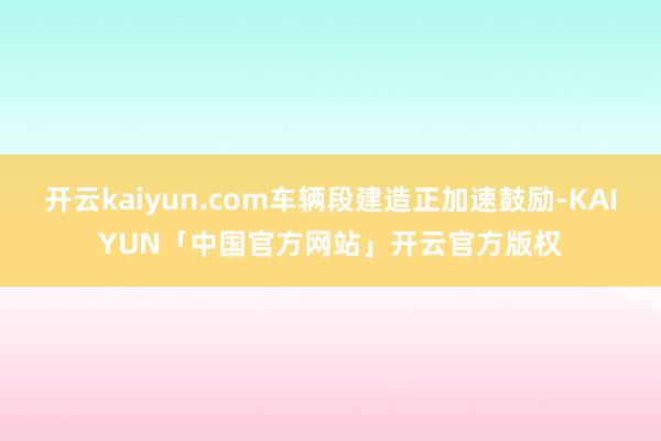 开云kaiyun.com车辆段建造正加速鼓励-KAIYUN「中国官方网站」开云官方版权
