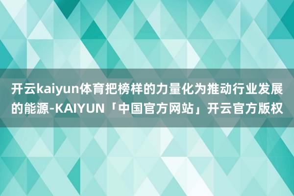 开云kaiyun体育把榜样的力量化为推动行业发展的能源-KAIYUN「中国官方网站」开云官方版权