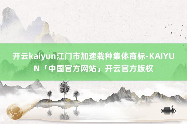 开云kaiyun江门市加速栽种集体商标-KAIYUN「中国官方网站」开云官方版权
