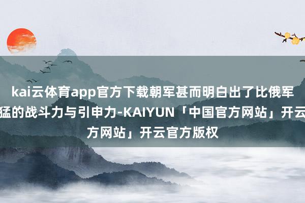 kai云体育app官方下载朝军甚而明白出了比俄军伞兵还要猛的战斗力与引申力-KAIYUN「中国官方网站」开云官方版权