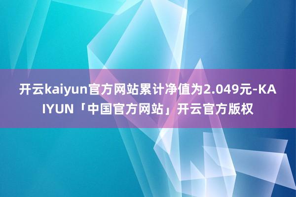 开云kaiyun官方网站累计净值为2.049元-KAIYUN「中国官方网站」开云官方版权