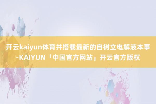 开云kaiyun体育并搭载最新的自树立电解液本事-KAIYUN「中国官方网站」开云官方版权