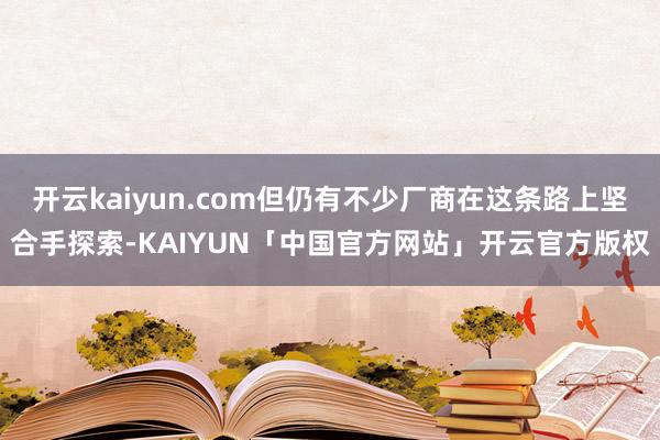 开云kaiyun.com但仍有不少厂商在这条路上坚合手探索-KAIYUN「中国官方网站」开云官方版权