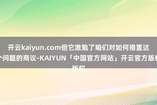 开云kaiyun.com但它激勉了咱们对如何措置这个问题的商议-KAIYUN「中国官方网站」开云官方版权