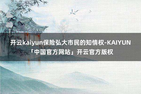开云kaiyun保险弘大市民的知情权-KAIYUN「中国官方网站」开云官方版权