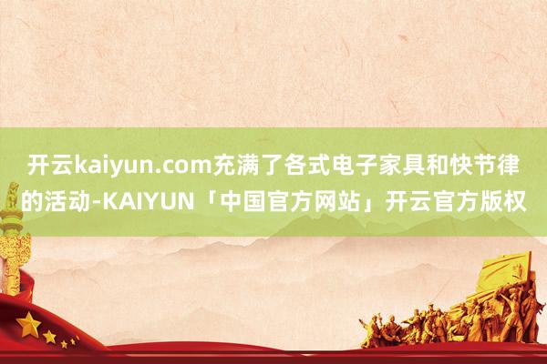 开云kaiyun.com充满了各式电子家具和快节律的活动-KAIYUN「中国官方网站」开云官方版权