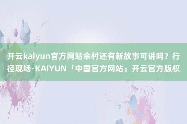 开云kaiyun官方网站余村还有新故事可讲吗？行径现场-KAIYUN「中国官方网站」开云官方版权