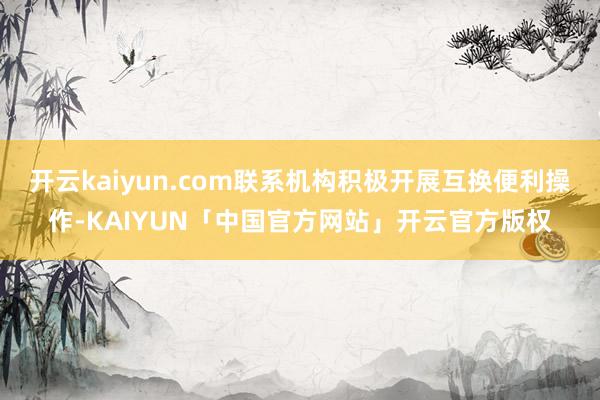 开云kaiyun.com联系机构积极开展互换便利操作-KAIYUN「中国官方网站」开云官方版权