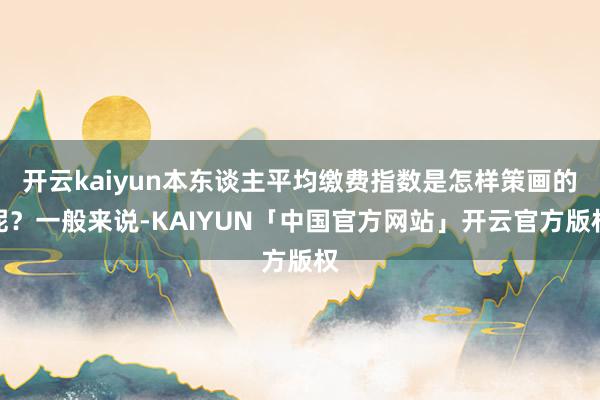 开云kaiyun本东谈主平均缴费指数是怎样策画的呢？一般来说-KAIYUN「中国官方网站」开云官方版权