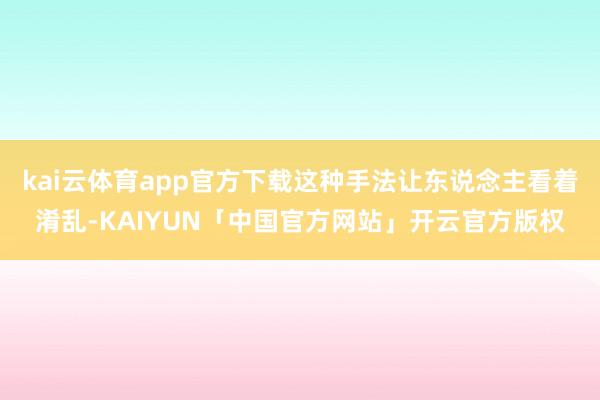 kai云体育app官方下载这种手法让东说念主看着淆乱-KAIYUN「中国官方网站」开云官方版权