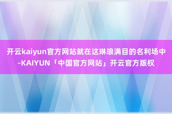 开云kaiyun官方网站就在这琳琅满目的名利场中-KAIYUN「中国官方网站」开云官方版权