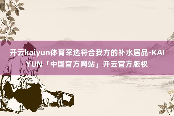开云kaiyun体育采选符合我方的补水居品-KAIYUN「中国官方网站」开云官方版权