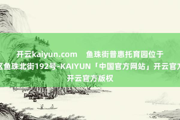 开云kaiyun.com    鱼珠街普惠托育园位于黄埔区鱼珠北街192号-KAIYUN「中国官方网站」开云官方版权