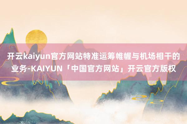 开云kaiyun官方网站特准运筹帷幄与机场相干的业务-KAIYUN「中国官方网站」开云官方版权
