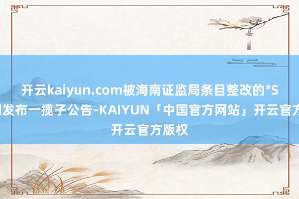 开云kaiyun.com被海南证监局条目整改的*ST普利发布一揽子公告-KAIYUN「中国官方网站」开云官方版权