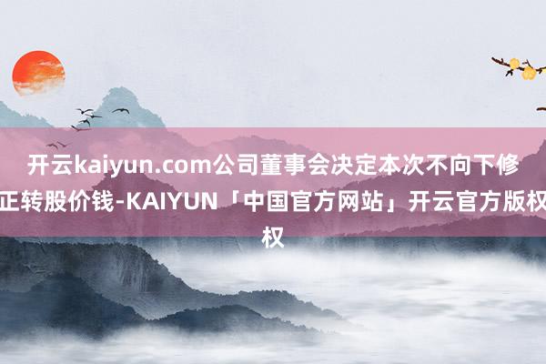 开云kaiyun.com公司董事会决定本次不向下修正转股价钱-KAIYUN「中国官方网站」开云官方版权
