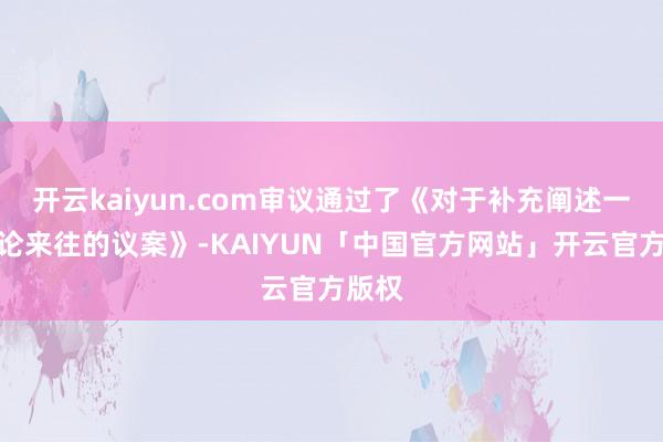 开云kaiyun.com审议通过了《对于补充阐述一样讨论来往的议案》-KAIYUN「中国官方网站」开云官方版权