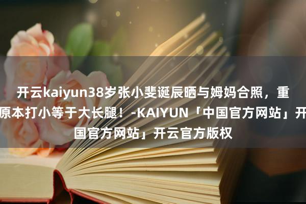开云kaiyun38岁张小斐诞辰晒与姆妈合照，重温小小斐，原本打小等于大长腿！-KAIYUN「中国官方网站」开云官方版权