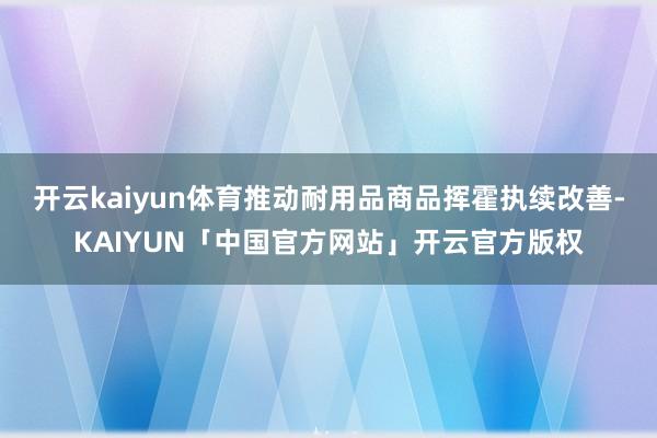 开云kaiyun体育推动耐用品商品挥霍执续改善-KAIYUN「中国官方网站」开云官方版权