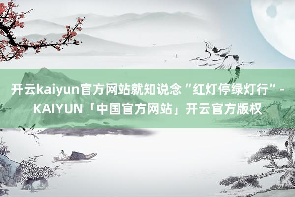 开云kaiyun官方网站就知说念“红灯停绿灯行”-KAIYUN「中国官方网站」开云官方版权