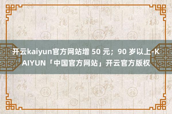开云kaiyun官方网站增 50 元;90 岁以上-KAIYUN「中国官方网站」开云官方版权