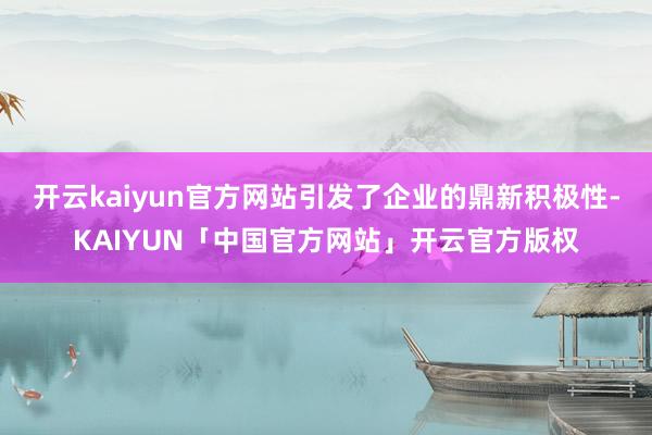 开云kaiyun官方网站引发了企业的鼎新积极性-KAIYUN「中国官方网站」开云官方版权
