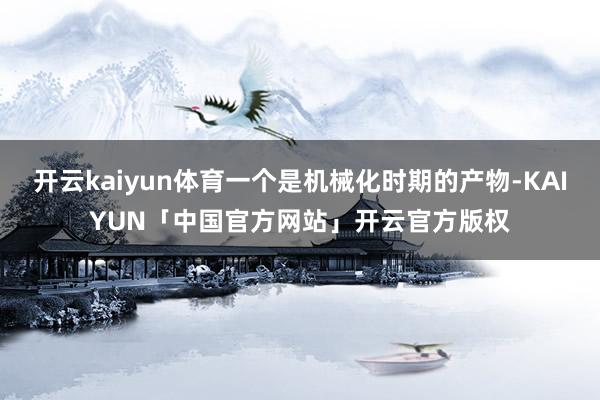 开云kaiyun体育一个是机械化时期的产物-KAIYUN「中国官方网站」开云官方版权