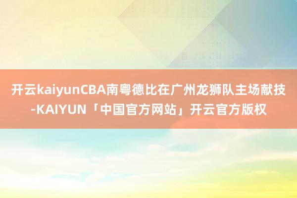 开云kaiyunCBA南粤德比在广州龙狮队主场献技-KAIYUN「中国官方网站」开云官方版权