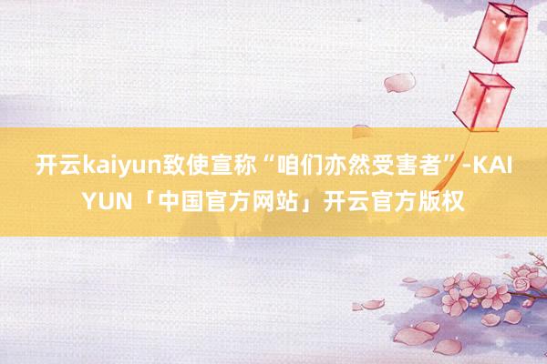 开云kaiyun致使宣称“咱们亦然受害者”-KAIYUN「中国官方网站」开云官方版权