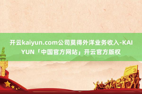 开云kaiyun.com公司莫得外洋业务收入-KAIYUN「中国官方网站」开云官方版权